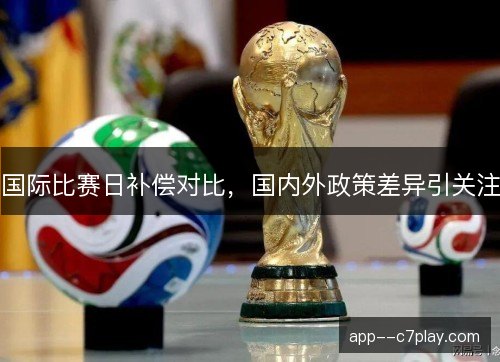 国际比赛日补偿对比,国内外政策差异引关注 国际比赛日补偿对比,国内外政策差异引关注